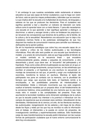 Y sin embargo lo que nuestras sociedades están reclamando al sistema
educativo es que sea capaz de formar ciudadanos y que lo haga con visión
de futuro, esto es para los mapas profesionales y laborales que se avecinan.
Lo que implica abrir la escuela a la multiplicidad de escrituras, de lenguajes y
saberes en los que se producen las decisiones. Para el ciudadano eso
significa aprender a leer y descifrar un noticiero de televisión con tanta
soltura como lo aprende hacer con un texto literario. Y para ello necesitamos
una escuela en la que aprender a leer signifique aprender a distinguir, a
discriminar, a valorar y escoger donde y cómo se fortalecen los prejuicios o
se renuevan las concepciones que tenemos de la política y de la familia, de
la cultura y de la sexualidad. Necesitamos una educación que no deje a los
ciudadanos inermes frente a las poderosas estratagemas de que hoy
disponen los medios de comunicación masivos para camuflar sus intereses y
disfrazarlos de la opinión pública.
De ahí la importancia estratégica que cobra hoy una escuela capaz de un
uso creativo y crítico de los medios audiovisuales y las tecnologías
informáticas. Pero ello sólo será posible en una escuela que transforme su
modelo y su praxis de comunicación, esto es que haga posible el tránsito de
un modelo centrado en la secuencia lineal - que encadena
unidireccionalmente grados, edades y paquetes de conocimiento- a otro
descentrado y plural, cuya clave sea el “encuentro” del palimpsesto y el
hipertexto. Pues como antes afirmé el palimpsesto es ese texto en el que un
pasado borrado emerge tenazmente, aunque borroso, en las entrelíneas que
escriben el presente; y el hipertexto es una escritura no secuencial, un
montaje de conexiones en red que, al permitir y exigir una multiplicidad de
recorridos, transforma la lectura en escritura. Mientras el tejido del
palimpsesto nos pone en contacto con la memoria, con la pluralidad de
tiempos que carga, que acumula todo texto, el hipertexto remite a la
enciclopedia, a las posibilidades presentes de intertextualidad e
intermedialidad. Doble e imbricado movimiento que nos está exigiendo
sustituir el lamento moralista por un proyecto ético: el del fortalecimiento de
la conciencia histórica, única posibilidad de una memoria que no sea mera
moda retro ni evasión a las complejidades del presente. Pues sólo
asumiendo la tecnicidad mediática como dimensión estratégica de la cultura
es que la escuela puede hoy interesar a la juventud e interactuar con los
campos de experiencia que se procesan esos cambios: relocalización de las
identidades, hibridaciones de la ciencia y el arte, de las literaturas escritas y
las audiovisuales: reorganización de los saberes y del mapa de los oficios
desde los flujos y redes por los que hoy se moviliza no sólo la información
sino el trabajo, el intercambio y la puesta en común de proyectos, de
investigaciones científicas y experimentaciones estéticas. Sólo haciéndose
cargo de esas transformaciones la escuela podrá interactuar con las nuevas
formas de participación ciudadana que el nuevo entorno comunicacional le
abre hoy a la educación.
 