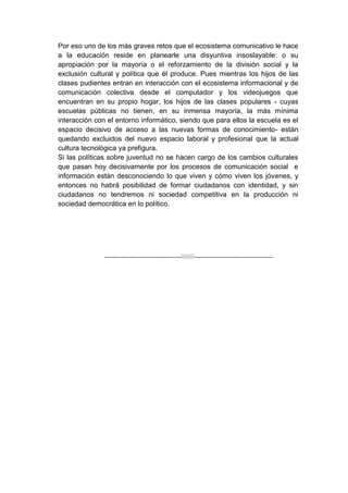 Por eso uno de los más graves retos que el ecosistema comunicativo le hace
a la educación reside en planearle una disyuntiva insoslayable: o su
apropiación por la mayoría o el reforzamiento de la división social y la
exclusión cultural y política que él produce. Pues mientras los hijos de las
clases pudientes entran en interacción con el ecosistema informacional y de
comunicación colectiva desde el computador y los videojuegos que
encuentran en su propio hogar, los hijos de las clases populares - cuyas
escuelas públicas no tienen, en su inmensa mayoría, la más mínima
interacción con el entorno informático, siendo que para ellos la escuela es el
espacio decisivo de acceso a las nuevas formas de conocimiento- están
quedando excluidos del nuevo espacio laboral y profesional que la actual
cultura tecnológica ya prefigura.
Si las políticas sobre juventud no se hacen cargo de los cambios culturales
que pasan hoy decisivamente por los procesos de comunicación social e
información están desconociendo lo que viven y cómo viven los jóvenes, y
entonces no habrá posibilidad de formar ciudadanos con identidad, y sin
ciudadanos no tendremos ni sociedad competitiva en la producción ni
sociedad democrática en lo político.




               ------------------------------------///////-------------------------------------
 