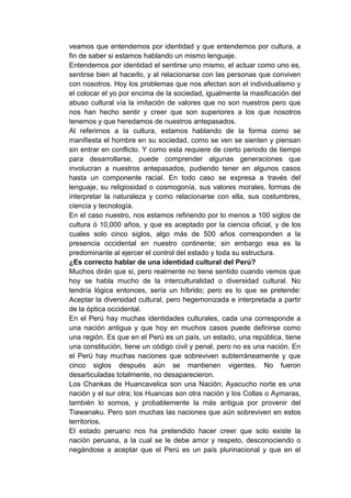 veamos que entendemos por identidad y que entendemos por cultura, a
fin de saber si estamos hablando un mismo lenguaje.
Entendemos por identidad el sentirse uno mismo, el actuar como uno es,
sentirse bien al hacerlo, y al relacionarse con las personas que conviven
con nosotros. Hoy los problemas que nos afectan son el individualismo y
el colocar el yo por encima de la sociedad, igualmente la masificación del
abuso cultural vía la imitación de valores que no son nuestros pero que
nos han hecho sentir y creer que son superiores a los que nosotros
tenemos y que heredamos de nuestros antepasados.
Al referirnos a la cultura, estamos hablando de la forma como se
manifiesta el hombre en su sociedad, como se ven se sienten y piensan
sin entrar en conflicto. Y como esta requiere de cierto periodo de tiempo
para desarrollarse, puede comprender algunas generaciones que
involucran a nuestros antepasados, pudiendo tener en algunos casos
hasta un componente racial. En todo caso se expresa a través del
lenguaje, su religiosidad o cosmogonía, sus valores morales, formas de
interpretar la naturaleza y como relacionarse con ella, sus costumbres,
ciencia y tecnología.
En el caso nuestro, nos estamos refiriendo por lo menos a 100 siglos de
cultura ó 10,000 años, y que es aceptado por la ciencia oficial, y de los
cuales solo cinco siglos, algo más de 500 años corresponden a la
presencia occidental en nuestro continente; sin embargo esa es la
predominante al ejercer el control del estado y toda su estructura.
¿Es correcto hablar de una identidad cultural del Perú?
Muchos dirán que si, pero realmente no tiene sentido cuando vemos que
hoy se habla mucho de la interculturalidad o diversidad cultural. No
tendría lógica entonces, sería un híbrido; pero es lo que se pretende:
Aceptar la diversidad cultural, pero hegemonizada e interpretada a partir
de la óptica occidental.
En el Perú hay muchas identidades culturales, cada una corresponde a
una nación antigua y que hoy en muchos casos puede definirse como
una región. Es que en el Perú es un país, un estado, una república, tiene
una constitución, tiene un código civil y penal, pero no es una nación. En
el Perú hay muchas naciones que sobreviven subterráneamente y que
cinco siglos después aún se mantienen vigentes. No fueron
desarticuladas totalmente, no desaparecieron.
Los Chankas de Huancavelica son una Nación; Ayacucho norte es una
nación y el sur otra; los Huancas son otra nación y los Collas o Aymaras,
también lo somos, y probablemente la más antigua por provenir del
Tiawanaku. Pero son muchas las naciones que aún sobreviven en estos
territorios.
El estado peruano nos ha pretendido hacer creer que solo existe la
nación peruana, a la cual se le debe amor y respeto, desconociendo o
negándose a aceptar que el Perú es un país plurinacional y que en el
 