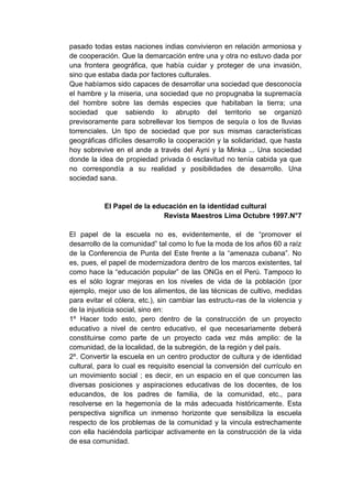 pasado todas estas naciones indias convivieron en relación armoniosa y
de cooperación. Que la demarcación entre una y otra no estuvo dada por
una frontera geográfica, que había cuidar y proteger de una invasión,
sino que estaba dada por factores culturales.
Que habíamos sido capaces de desarrollar una sociedad que desconocía
el hambre y la miseria, una sociedad que no propugnaba la supremacía
del hombre sobre las demás especies que habitaban la tierra; una
sociedad que sabiendo lo abrupto del territorio se organizó
previsoramente para sobrellevar los tiempos de sequía o los de lluvias
torrenciales. Un tipo de sociedad que por sus mismas características
geográficas difíciles desarrollo la cooperación y la solidaridad, que hasta
hoy sobrevive en el ande a través del Ayni y la Minka ... Una sociedad
donde la idea de propiedad privada ó esclavitud no tenía cabida ya que
no correspondía a su realidad y posibilidades de desarrollo. Una
sociedad sana.


           El Papel de la educación en la identidad cultural
                             Revista Maestros Lima Octubre 1997.N°7

El papel de la escuela no es, evidentemente, el de “promover el
desarrollo de la comunidad” tal como lo fue la moda de los años 60 a raíz
de la Conferencia de Punta del Este frente a la “amenaza cubana”. No
es, pues, el papel de modernizadora dentro de los marcos existentes, tal
como hace la “educación popular” de las ONGs en el Perú. Tampoco lo
es el sólo lograr mejoras en los niveles de vida de la población (por
ejemplo, mejor uso de los alimentos, de las técnicas de cultivo, medidas
para evitar el cólera, etc.), sin cambiar las estructu-ras de la violencia y
de la injusticia social, sino en:
1º Hacer todo esto, pero dentro de la construcción de un proyecto
educativo a nivel de centro educativo, el que necesariamente deberá
constituirse como parte de un proyecto cada vez más amplio: de la
comunidad, de la localidad, de la subregión, de la región y del país.
2º. Convertir la escuela en un centro productor de cultura y de identidad
cultural, para lo cual es requisito esencial la conversión del currículo en
un movimiento social ; es decir, en un espacio en el que concurren las
diversas posiciones y aspiraciones educativas de los docentes, de los
educandos, de los padres de familia, de la comunidad, etc., para
resolverse en la hegemonía de la más adecuada históricamente. Esta
perspectiva significa un inmenso horizonte que sensibiliza la escuela
respecto de los problemas de la comunidad y la vincula estrechamente
con ella haciéndola participar activamente en la construcción de la vida
de esa comunidad.
 