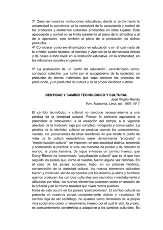 3º Crear en nuestras instituciones educativas, desde el jardín hasta la
universidad la conciencia de la necesidad de la apropiación y control de
los productos y elementos culturales producidos en otros lugares. Esta
apropiación y control no se limita solamente al plano de lo simbólico o al
de la operación, sino también al plano de la producción de dichos
productos.
4º Considerar como eje dinamizador en educación y sin el cual nada de
lo anterior puede hacerse, el ejercicio y vigencia de la democracia directa
y de bases a todo nivel: en la institución educativa, en la comunidad, en
las relaciones sociales en general.

5º La postulación de un “perfil del educando”, caracterizado como:
conductor colectivo que luche por el autogobierno de la sociedad, un
productor de bienes materiales que sepa conducir los procesos de
producción, y un productor de cultura y de la propia identidad cultural.


        IDENTIDAD Y CAMBIO TECNOLOGICO Y CULTURAL
                                             José Virgilio Mendo
                             Rev. Maestros, Lima, oct. 1997, Nº 7

El cambio tecnológico y cultural no conduce necesariamente a una
pérdida de la identidad cultural. Pensar lo contrario equivaldría a
preconizar el inmovilismo, a la anulación del tiempo, a la vigencia
absoluta de la tradición: algo por completo retrógrado y conservador. La
pérdida de la identidad cultural se produce cuando los conocimientos,
valores, etc. provenientes de otras realidades -lo que desde le punto de
vista de la cultura eurocéntrica suele denominarse “progreso” o
“modernización cultural”- se imponen, en una sociedad distinta, torciendo
y sometiendo la práctica, la vida, las maneras de pensar y de concebir el
mundo, la praxis humana. Se sigue entonces un camino inverso, que
Darcy Ribeiro ha denominado “actualización cultural” que es el que han
seguido los países que, como el nuestro, fueron alguna vez colonias. En
el caso de los países europeos, hubo, en su proceso histórico,
conservación de la identidad cultural, los nuevos elementos culturales
fueron y continúan siendo apropiados por los mismos pueblos y hombres
que los producen; los cambios culturales son asumidos inmediatamente y
utilizados por ellos, los nuevos elementos aparecen como emanación de
la práctica y de la misma realidad que viven dichos pueblos.
Nada de esto ocurre en los países “postcoloniales”. El cambio cultural se
presenta en nuestros países completamente distinto y traumático. El
cambio deja de ser centrífugo, no aparece como dimensión de la propia
vida social sino como un movimiento inverso por el cual la vida, la praxis,
es constantemente constreñida a adaptarse a los cambios culturales. Es
 