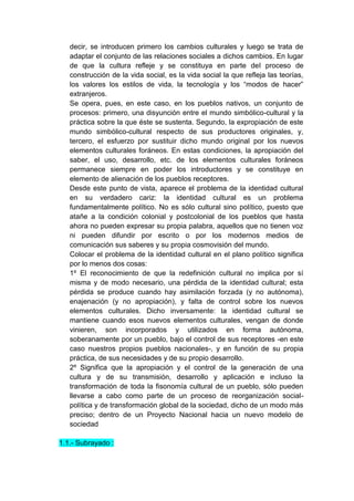 decir, se introducen primero los cambios culturales y luego se trata de
   adaptar el conjunto de las relaciones sociales a dichos cambios. En lugar
   de que la cultura refleje y se constituya en parte del proceso de
   construcción de la vida social, es la vida social la que refleja las teorías,
   los valores los estilos de vida, la tecnología y los “modos de hacer”
   extranjeros.
   Se opera, pues, en este caso, en los pueblos nativos, un conjunto de
   procesos: primero, una disyunción entre el mundo simbólico-cultural y la
   práctica sobre la que éste se sustenta. Segundo, la expropiación de este
   mundo simbólico-cultural respecto de sus productores originales, y,
   tercero, el esfuerzo por sustituir dicho mundo original por los nuevos
   elementos culturales foráneos. En estas condiciones, la apropiación del
   saber, el uso, desarrollo, etc. de los elementos culturales foráneos
   permanece siempre en poder los introductores y se constituye en
   elemento de alienación de los pueblos receptores.
   Desde este punto de vista, aparece el problema de la identidad cultural
   en su verdadero cariz: la identidad cultural es un problema
   fundamentalmente político. No es sólo cultural sino político, puesto que
   atañe a la condición colonial y postcolonial de los pueblos que hasta
   ahora no pueden expresar su propia palabra, aquellos que no tienen voz
   ni pueden difundir por escrito o por los modernos medios de
   comunicación sus saberes y su propia cosmovisión del mundo.
   Colocar el problema de la identidad cultural en el plano político significa
   por lo menos dos cosas:
   1º El reconocimiento de que la redefinición cultural no implica por sí
   misma y de modo necesario, una pérdida de la identidad cultural; esta
   pérdida se produce cuando hay asimilación forzada (y no autónoma),
   enajenación (y no apropiación), y falta de control sobre los nuevos
   elementos culturales. Dicho inversamente: la identidad cultural se
   mantiene cuando esos nuevos elementos culturales, vengan de donde
   vinieren, son incorporados y utilizados en forma autónoma,
   soberanamente por un pueblo, bajo el control de sus receptores -en este
   caso nuestros propios pueblos nacionales-, y en función de su propia
   práctica, de sus necesidades y de su propio desarrollo.
   2º Significa que la apropiación y el control de la generación de una
   cultura y de su transmisión, desarrollo y aplicación e incluso la
   transformación de toda la fisonomía cultural de un pueblo, sólo pueden
   llevarse a cabo como parte de un proceso de reorganización social-
   política y de transformación global de la sociedad, dicho de un modo más
   preciso; dentro de un Proyecto Nacional hacia un nuevo modelo de
   sociedad

1.1.- Subrayado :
 