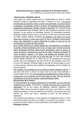 Gastronomía peruana: singular expresión de la identidad cultural
                       Por: Ethel Flores, La Gaceta Cultural, 26 de mayo de 2006

 Gastronomía e identidad cultural
¿Qué plato de nuestra gastronomía es representativo de toda la nación
peruana? Quizás la respuesta sea todos y ninguno a la vez. Y es que la
característica principal de nuestra comida es la diversidad, así como lo es de
la población, la geografía, la flora y la fauna. El mestizaje potenció nuestra
capacidad de seleccionar, mezclar, recrear y reinventar. Esa capacidad está
en funcionamiento todo el tiempo, pero en vez de generar productos únicos
mestizos, lo que genera es diversidad culinaria. El antropólogo Humberto
Rodríguez Pastor sostiene que la culinaria en el Perú tiene la particularidad
de haber recibido distintas corrientes: la española, que marca una nueva
etapa para América, y luego otras como la china y la italiana; pero perdura
como más importante la cocina tradicional, la nativa, la que se ha ido
construyendo a lo largo de miles de años.
Es un hecho histórico que cuando llegaron los conquistadores y sometieron
al pueblo, tomaron productos como el ají y la papa, pero muchos productos
fueron eliminados del Perú oficial, fueron segregados, como la quinua, la
maca, el kushuro, productos que eran de los indios. También rechazaron la
carne de llama y alpaca, o el cañan, una lagartija del desierto que se
consumía hace seis mil años en el norte del país. En este caso también
hemos estado sentados en un banco de oro. El resurgimiento comienza
cuando hay una congregación de todo el Perú en las ciudades, sobre todo
en Lima. Por ejemplo, el Rocoto Relleno, que del sur del país llega a Lima y
se hace peruano. Muchos otros platillos al congregarse en las ciudades se
hacen peruanos.
Sin embargo, es indudable que el sur tiene su propia identidad cultural, ni
qué decir del norte, la sierra y la selva. Eso es lo que hace particular a
nuestra gastronomía, hay una diversidad de posibilidades de utilizar la flora y
la fauna que no es reciente, sino de hace miles de años. "Es una suma de
identidades, una suma de culturas", explica Rodríguez Pastor.
Revaloración de lo nuestro
El reconocimiento de nuestra gastronomía ha permitido que los peruanos
revaloremos lo nuestro. Actualmente, la gente reconoce que lo peruano es
importante. "Ya no nos damos de latigazos, estamos orgullosos. Por
ejemplo, todos hemos asumido la defensa del pisco, pero frente a nuestra
bebida de bandera, no hay una defensa de la chicha, lo que quiere decir que
todavía hay mucho por hacer", reflexiona el autor de "De tamales y
tamaleros".
 Otro aspecto para destacar, es que aparece un protagonista nuevo: el chef.
Cocineros hombres que dicen con orgullo "yo soy chef, soy cocinero", y son
quienes han dado impulso a la cocina peruana, como Gastón Acurio.
Nostalgia culinaria
 