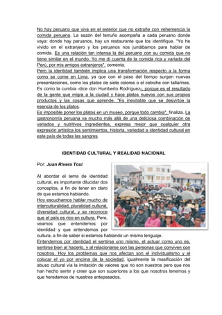 No hay peruano que viva en el exterior que no extrañe con vehemencia la
comida peruana. La sazón del terruño acompaña a cada peruano donde
vaya: donde hay peruanos, hay un restaurante que los identifique. "Yo he
vivido en el extranjero y los peruanos nos juntábamos para hablar de
comida. Es una relación tan intensa la del peruano con su comida que no
tiene similar en el mundo. Yo me di cuenta de la comida rica y variada del
Perú, por mis amigos extranjeros", comenta.
Pero la identidad también implica una transformación respecto a la forma
como se come en Lima, ya que con el paso del tiempo surgen nuevas
presentaciones, como los platos de siete colores o el cebiche con tallarines.
Es como la cumbia -dice don Humberto Rodríguez-, porque es el resultado
de la gente que migra a la ciudad y hace platos nuevos con sus propios
productos y las cosas que aprende. "Es inevitable que se desvirtúe la
esencia de los platos.
Es imposible poner los platos en un museo, porque todo cambia", finaliza. La
gastronomía peruana va mucho más allá de una deliciosa combinación de
variados y nutritivos ingredientes, expresa mejor que cualquier otra
expresión artística los sentimientos, historia, variedad e identidad cultural en
este país de todas las sangres


             IDENTIDAD CULTURAL Y REALIDAD NACIONAL

Por: Juan Rivera Tosi

Al abordar el tema de identidad
cultural, es importante dilucidar dos
conceptos, a fin de tener en claro
de que estamos hablando.
Hoy escuchamos hablar mucho de
interculturalidad, pluralidad cultural,
diversidad cultural, y se reconoce
que el país es rico en cultura. Pero,
veamos que entendemos por
identidad y que entendemos por
cultura, a fin de saber si estamos hablando un mismo lenguaje.
Entendemos por identidad el sentirse uno mismo, el actuar como uno es,
sentirse bien al hacerlo, y al relacionarse con las personas que conviven con
nosotros. Hoy los problemas que nos afectan son el individualismo y el
colocar el yo por encima de la sociedad, igualmente la masificación del
abuso cultural vía la imitación de valores que no son nuestros pero que nos
han hecho sentir y creer que son superiores a los que nosotros tenemos y
que heredamos de nuestros antepasados.
 