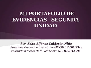 MI PORTAFOLIO DE
 EVIDENCIAS - SEGUNDA
       UNIDAD


       Por: John Alfonso Calderón Niño
Presentación creada a través de GOOGLE DRIVE y
 enlazada a través de la Red Social SLIDESHARE
 