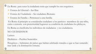 En Roma para tener la ciudadanía tenia que cumplir los tres requisitos.
 Estatus de Libertad – Ser libre
 Estatus de Ciudadanía – Ser ciudadano Romano
 Estatus de Familia – Pertenecer a una familia
En Roma al principio se consideraba ciudadano a los patricios miembros de una tribu,
curia o centuria con posterioridad lograron su condición de ciudadano los plebeyos.
En Roma se clasificaba los individuos de ciudadanos y no ciudadanos.
NO CIUDADANOS
Latinos
Dediticios – Pueblos Sometidos
Peregrinos – habitantes de países que habían celebrado tratados o que se han sometido
mas tarde a la dominación romana.
 