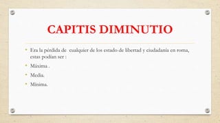 CAPITIS DIMINUTIO
• Era la pérdida de cualquier de los estado de libertad y ciudadanía en roma,
estas podían ser :
• Máxima .
• Media.
• Mínima.
 