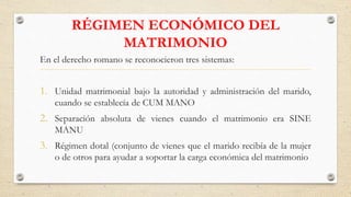 RÉGIMEN ECONÓMICO DEL
MATRIMONIO
En el derecho romano se reconocieron tres sistemas:
1. Unidad matrimonial bajo la autoridad y administración del marido,
cuando se establecía de CUM MANO
2. Separación absoluta de vienes cuando el matrimonio era SINE
MANU
3. Régimen dotal (conjunto de vienes que el marido recibía de la mujer
o de otros para ayudar a soportar la carga económica del matrimonio
 