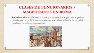 CLASES DE FUNCIONARIOS /
MAGISTRADOS EN ROMA
Imperium Merum: Facultad o poder que tuvieron los magistrados superiores
para disponer o prohibir determinados actos o incluso utilizar la fuerza pública
para hacer cumplir sus disposiciones.
 
