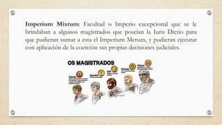 Imperium Mixtum: Facultad o Imperio excepcional que se le
brindaban a algunos magistrados que poseían la Iuris Dictio para
que pudieran sumar a esta el Imperium Merum, y pudieran ejecutar
con aplicación de la coerción sus propias decisiones judiciales.
 