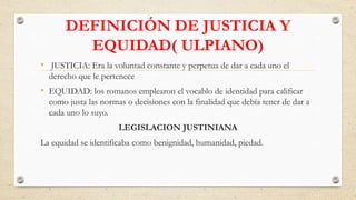 DEFINICIÓN DE JUSTICIA Y
EQUIDAD( ULPIANO)
• JUSTICIA: Era la voluntad constante y perpetua de dar a cada uno el
derecho que le pertenece
• EQUIDAD: los romanos emplearon el vocablo de identidad para calificar
como justa las normas o decisiones con la finalidad que debía tener de dar a
cada uno lo suyo.
LEGISLACION JUSTINIANA
La equidad se identificaba como benignidad, humanidad, piedad.
 