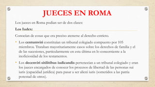 JUECES EN ROMA
Los jueces en Roma podían ser de dos clases:
Los Iudex:
Conocían de cosas que era preciso atenerse al derecho estricto.
• Los centumviri constituían un tribunal colegiado compuesto por 105
miembros. Trataban mayoritariamente casos sobre los derechos de familia y el
de las sucesiones, particularmente en esta última en lo concerniente a la
inoficiosidad de los testamentos.
• Los decenviri sitilitibus iudicandis pertenecían a un tribunal colegiado y eran
los jueces encargados de conocer los procesos de libertad de las personas sui
iuris (capacidad jurídica) para pasar a ser alieni iuris (sometidos a las patria
potestad de otros).
 