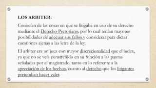 LOS ARBITER:
Conocían de las cosas en que se litigaba en uso de su derecho
mediante el Derecho Pretoriano, por lo cual tenían mayores
posibilidades de adecuar sus fallos y considerar para dictar
cuestiones ajenas a las letra de la ley.
El arbiter era un juez con mayor discrecionalidad que el iudex,
ya que no se veía constreñido en su función a las pautas
señaladas por el magistrado, tanto en lo referente a la
apreciación de los hechos, cuanto al derecho que los litigantes
pretendían hacer valer.
 