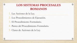 LOS SISTEMAS PROCESALES
ROMANOS
1. Las Acciones de la Ley.
2. Los Procedimientos de Ejecución.
3. El Procedimiento Formulario.
4. Partes del Procedimiento Formulario.
5. Clases de Acciones de la Ley.
 