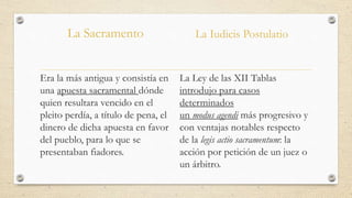 La Sacramento
Era la más antigua y consistía en
una apuesta sacramental dónde
quien resultara vencido en el
pleito perdía, a título de pena, el
dinero de dicha apuesta en favor
del pueblo, para lo que se
presentaban fiadores.
La Iudicis Postulatio
La Ley de las XII Tablas
introdujo para casos
determinados
un modus agendi más progresivo y
con ventajas notables respecto
de la legis actio sacramentum: la
acción por petición de un juez o
un árbitro.
 