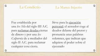 La Condictio
Fue establecida por
una lex Sila del siglo III A.C.
para reclamar deudas ciertas
de dinero y por una lex
Calpurnia de a mediados del
siglo II A.C. para reclamar
cualquier cosa cierta.
La Manus Injectio
Sirve para la ejecución
personal; el acreedor coge al
deudor delante del pretor y
pronuncia unas palabras
solemnes, que indican que
adquiere el poder sobre el
ejecutado
 