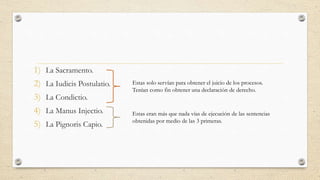 1) La Sacramento.
2) La Iudicis Postulatio.
3) La Condictio.
4) La Manus Injectio.
5) La Pignoris Capio.
Estas solo servían para obtener el juicio de los procesos.
Tenían como fin obtener una declaración de derecho.
Estas eran más que nada vías de ejecución de las sentencias
obtenidas por medio de las 3 primeras.
 
