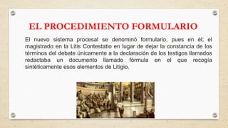 EL PROCEDIMIENTO FORMULARIO
El nuevo sistema procesal se denominó formulario, pues en él; el
magistrado en la Litis Contestatio en lugar de dejar la constancia de los
términos del debate únicamente a la declaración de los testigos llamados
redactaba un documento llamado fórmula en el que recogía
sintéticamente esos elementos de Litigio.
 