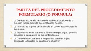 PARTES DEL PROCEDIMIENTO
FORMULARIO (O FORMULA)
1. La Demostratio: era la relación de hechos, exposición de la
cuestion fáctica sobre la que giraban los hechos.
2. La Intentio: es la parte de la fórmula en que el actor expresa lo
que quiere.
3. La Adjudicatio: es la parte de la fórmula en que el juez permitía
adjudicar la cosa a uno de los contendientes.
4. La Condemnatio: por esta el magistrado confería al juez
designado la facultad de condenar o absolver.
 
