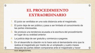 EL PROCEDIMIENTO
EXTRAORDINARIO
1. El juicio se ventilaba en una sola distancia ante el magistrado.
2. El juicio deja de ser público y pasa a ser limitado al conocimiento de
las partes interesadas.
3. Se produce una tendencia acusada a la escritura del procedimiento
en lugar de su oralidad anterior.
4. La justicia deja de ser gratuita y comienza a pagarse.
5. En el desarrollo la citación no lo hace solo el demandante sino que la
realiza el magistrado por medio de un empleado y cuatro meses
después las partes deben compararse ante el magistrado y hacer
sus alegaciones,
 