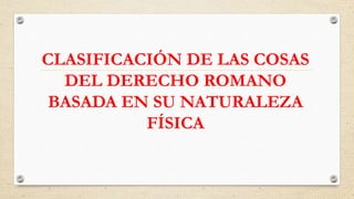 CLASIFICACIÓN DE LAS COSAS
DEL DERECHO ROMANO
BASADA EN SU NATURALEZA
FÍSICA
 