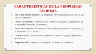 CARACTERISTICAS DE LA PROPIEDAD
EN ROMA
1. Era la limitación externa: La propiedad privada Romana debió nacer del
acto de limitación.
2. Ilimitación interna: Dentro de sus confines el derecho de propietario en
la propiedad inmueble era ilimitado.
3. Poder absorbente: El derecho del propiedad en Roma absorbe todo lo q
se encontraba en el fundo.
4. Inmunidad: El suelo Romano era inmune ósea no se pagaba impuestos
por el suelo
5. Perpetuidad: El derecho de propiedad en Roma era definitivo
 