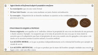 • Segúnel derechocivil las formasde adquirirla propiedaden romafueron
• La mancipatio: que era una venta formal
• El Ium Iufe Cessio : era una venta mediante un juicio freticio reivindicación
• La usucapio : Adquisición de un derecho mediante su ejercicio en las condiciones y durante el tiempo
previstos en la ley.
OTRASFORMASDE ADQUIRIRLA PROPIEDAD
• Forma originaria :son aquellas en el individuo obtiene la propiedad de una cosa sin derivarla de una persona
o dueño anterior. Ejemplo : la ocupación que es la toma de posesión de una cosa que no tiene duelo la
accesión que es la adquisición que hace el propietario de una cosa cuando esta de agregaba a otra ajena o sin
dueño en la accesión existían la acción natural y la acción artificial
• LA ACCIÓN MORAL :es la que se produce independientemente en la voluntad del hombre por ejemplo :la
creada de un rio
• LA ACCIÓN ARTIFICIAL : es la que se produce por la mano del hombre ejemplo: trasladar una cosa de un
lugar a otro : unir una silla o mesa
 