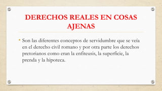 DERECHOS REALES EN COSAS
AJENAS
• Son las diferentes conceptos de servidumbre que se veía
en el derecho civil romano y por otra parte los derechos
pretorianos como eran la enfiteusis, la superficie, la
prenda y la hipoteca.
 