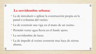 La servidumbre urbana:
• La de introducir o aplicar la construcción propia en la
pared o columna del vecino.
• La de construir una viga en el muro de un vecino.
• Permitir verter agua lluvia en el fundo ajeno.
• La servidumbre de luces.
• La de impedir al vecino construir mas haya de ciertas
alturas.
 