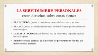 LA SERVIDUMBRE PERSONALES
crean derechos sobre cosas ajenas:
• EL USUVETO: Que es el derecho de usar y disfrutar una cosa ajena.
• EL USO: Que es el derecho real en cuya virtud el usuario puede servirse de
una cosa ajena.
• LA HABIATACION: Es el derecho real en cuya virtud se puede habiatar
las cosas ajenas.
• El trabajo de los esclavos es el derecho de permitir toda etilidad del
trabajo de los esclavos.
 
