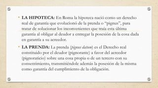 • LA HIPOTECA: En Roma la hipoteca nació como un derecho
real de garantía que evolucionó de la prenda o “pignus”, para
tratar de solucionar los inconvenientes que traía esta última
garantía al obligar al deudor a entregar la posesión de la cosa dada
en garantía a su acreedor.
• LA PRENDA: La prenda (pignus datum) es el Derecho real
constituido por el deudor (pignorante) a favor del acreedor
(pignoraticio) sobre una cosa propia o de un tercero con su
consentimiento, transmitiéndole además la posesión de la misma
como garantía del cumplimiento de la obligación.
 