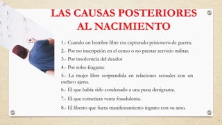 LAS CAUSAS POSTERIORES
AL NACIMIENTO
1.- Cuando un hombre libre era capturado prisionero de guerra.
2.- Por no inscripción en el censo o no prestar servicio militar.
3.- Por insolvencia del deudor
4.- Por robo fragante
5.- La mujer libre sorprendida en relaciones sexuales con un
esclavo ajeno.
6.- El que había sido condenado a una pena denigrante.
7.- El que cometiera venta fraudulenta.
8.- El liberto que fuera manifestamiento ingrato con su amo.
9
 