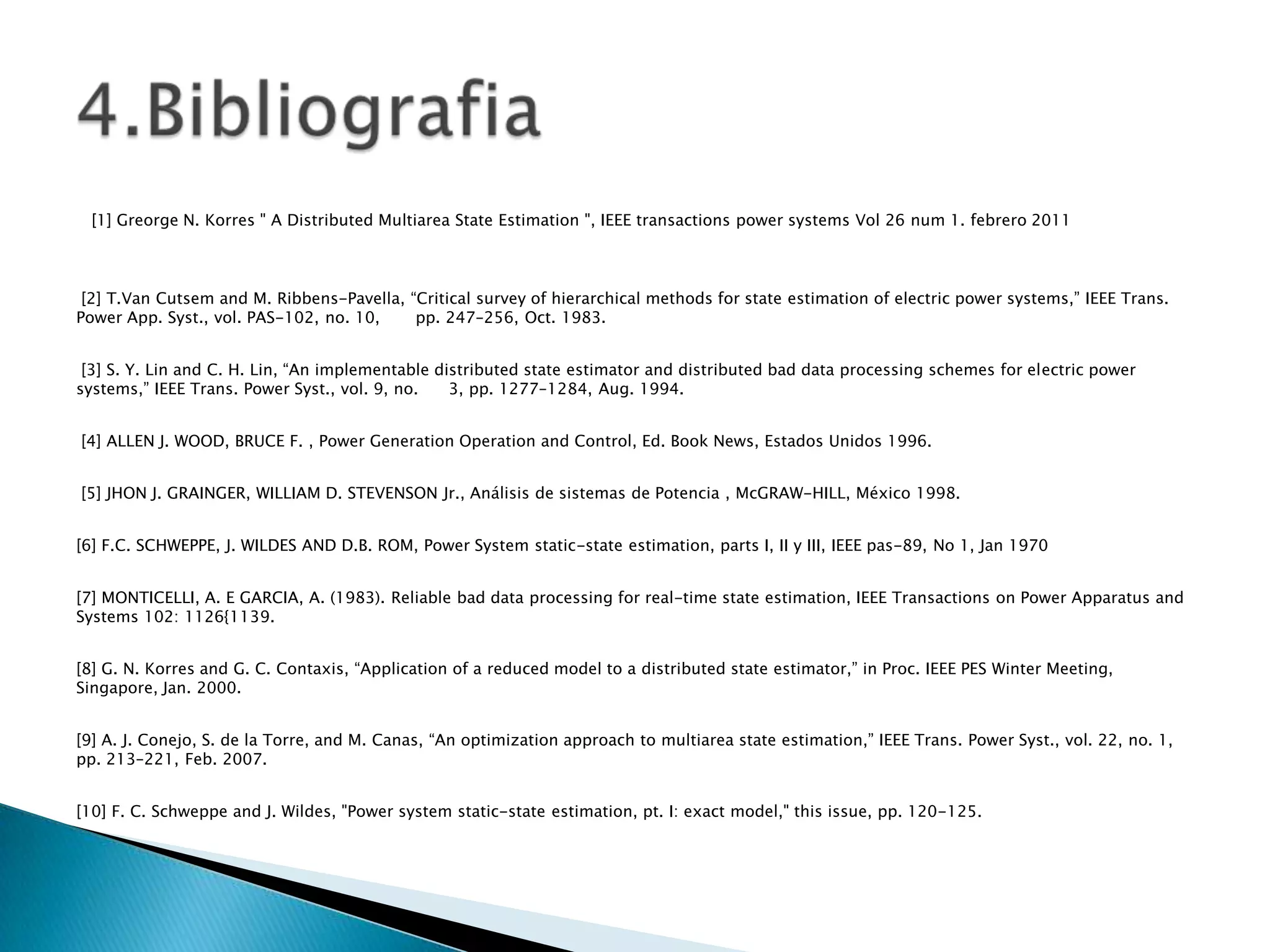[1] Greorge N. Korres " A Distributed Multiarea State Estimation ", IEEE transactions power systems Vol 26 num 1. febrero 2011



 [2] T.Van Cutsem and M. Ribbens-Pavella, “Critical survey of hierarchical methods for state estimation of electric power systems,” IEEE Trans.
Power App. Syst., vol. PAS-102, no. 10,    pp. 247–256, Oct. 1983.


 [3] S. Y. Lin and C. H. Lin, “An implementable distributed state estimator and distributed bad data processing schemes for electric power
systems,” IEEE Trans. Power Syst., vol. 9, no.    3, pp. 1277–1284, Aug. 1994.


[4] ALLEN J. WOOD, BRUCE F. , Power Generation Operation and Control, Ed. Book News, Estados Unidos 1996.


[5] JHON J. GRAINGER, WILLIAM D. STEVENSON Jr., Análisis de sistemas de Potencia , McGRAW-HILL, México 1998.


[6] F.C. SCHWEPPE, J. WILDES AND D.B. ROM, Power System static-state estimation, parts I, II y III, IEEE pas-89, No 1, Jan 1970


[7] MONTICELLI, A. E GARCIA, A. (1983). Reliable bad data processing for real-time state estimation, IEEE Transactions on Power Apparatus and
Systems 102: 1126{1139.


[8] G. N. Korres and G. C. Contaxis, “Application of a reduced model to a distributed state estimator,” in Proc. IEEE PES Winter Meeting,
Singapore, Jan. 2000.


[9] A. J. Conejo, S. de la Torre, and M. Canas, “An optimization approach to multiarea state estimation,” IEEE Trans. Power Syst., vol. 22, no. 1,
pp. 213–221, Feb. 2007.


[10] F. C. Schweppe and J. Wildes, "Power system static-state estimation, pt. I: exact model," this issue, pp. 120-125.
 