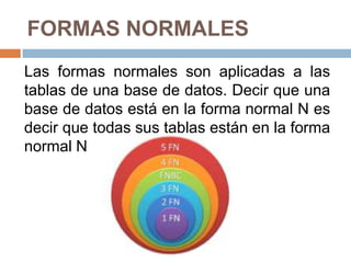 FORMAS NORMALES
Las formas normales son aplicadas a las
tablas de una base de datos. Decir que una
base de datos está en la forma normal N es
decir que todas sus tablas están en la forma
normal N.
 