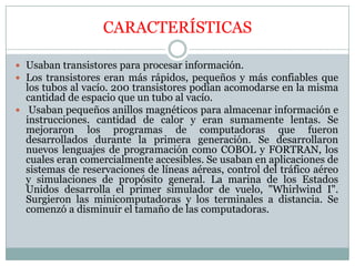 CARACTERÍSTICAS

 Usaban transistores para procesar información.
 Los transistores eran más rápidos, pequeños y más confiables que
  los tubos al vacío. 200 transistores podían acomodarse en la misma
  cantidad de espacio que un tubo al vacío.
 Usaban pequeños anillos magnéticos para almacenar información e
  instrucciones. cantidad de calor y eran sumamente lentas. Se
  mejoraron los programas de computadoras que fueron
  desarrollados durante la primera generación. Se desarrollaron
  nuevos lenguajes de programación como COBOL y FORTRAN, los
  cuales eran comercialmente accesibles. Se usaban en aplicaciones de
  sistemas de reservaciones de líneas aéreas, control del tráfico aéreo
  y simulaciones de propósito general. La marina de los Estados
  Unidos desarrolla el primer simulador de vuelo, "Whirlwind I".
  Surgieron las minicomputadoras y los terminales a distancia. Se
  comenzó a disminuir el tamaño de las computadoras.
 