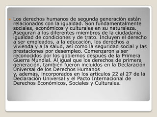    Los derechos humanos de segunda generación están
    relacionados con la igualdad. Son fundamentalmente
    sociales, económicos y culturales en su naturaleza.
    Aseguran a los diferentes miembros de la ciudadanía
    igualdad de condiciones y de trato. Incluyen el derecho
    a ser empleados, a la educación, los derechos a
    vivienda y a la salud, así como la seguridad social y las
    prestaciones por desempleo. Comenzaron a ser
    reconocidos por los gobiernos después de la Primera
    Guerra Mundial. Al igual que los derechos de primera
    generación, también fueron incluidos en la Declaración
    Universal de los Derechos Humanos
    y, además, incorporados en los artículos 22 al 27 de la
    Declaración Universal y el Pacto Internacional de
    Derechos Económicos, Sociales y Culturales.
 