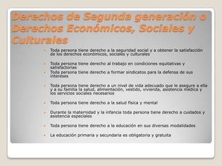 Derechos de Segunda generación o
Derechos Económicos, Sociales y
Culturales
        Toda persona tiene derecho a la seguridad social y a obtener la satisfacción
         de los derechos económicos, sociales y culturales

        Toda persona tiene derecho al trabajo en condiciones equitativas y
         satisfactorias
        Toda persona tiene derecho a formar sindicatos para la defensa de sus
         intereses

        Toda persona tiene derecho a un nivel de vida adecuado que le asegure a ella
         y a su familia la salud, alimentación, vestido, vivienda, asistencia médica y
         los servicios sociales necesarios

        Toda persona tiene derecho a la salud física y mental

        Durante la maternidad y la infancia toda persona tiene derecho a cuidados y
         asistencia especiales

        Toda persona tiene derecho a la educación en sus diversas modalidades

        La educación primaria y secundaria es obligatoria y gratuita
 