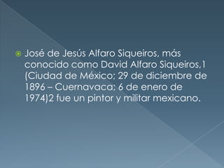 

José de Jesús Alfaro Siqueiros, más
conocido como David Alfaro Siqueiros,1
(Ciudad de México; 29 de diciembre de
1896 – Cuernavaca; 6 de enero de
1974)2 fue un pintor y militar mexicano.

 