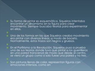 










Su forma de pintar es esquemática. Siqueiros intentaba
encontrar un dinamismo en la figura para crear
movimiento. Siempre buscaba teorías para experimentar
en ellas.
Una de las formas en las que Siqueiros creaba movimiento
era pintar con diversas líneas, a modo de boceto.
Normalmente, estos trazos son negros y gruesos.
En el Porfirismo a la Revolución, Siqueiros puso a prueba
una de sus teorías donde tuvo que pintar a los guerrilleros
en una pared transversal de modo que desde el centro,
se viera un grupo como si solo fuese una pared y no tres.
Son pinturas llenas de color, representan figuras con
emociones intensas, como en

 