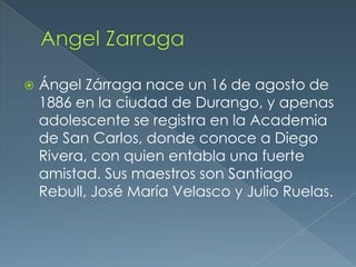 

Ángel Zárraga nace un 16 de agosto de
1886 en la ciudad de Durango, y apenas
adolescente se registra en la Academia
de San Carlos, donde conoce a Diego
Rivera, con quien entabla una fuerte
amistad. Sus maestros son Santiago
Rebull, José María Velasco y Julio Ruelas.

 