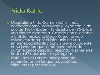 



Magdalena Frida Carmen Kahlo , más
conocida como Frida Kahlo (Coyoacán, 6 de
julio de 1907 – ibídem, 13 de julio de 1954), fue
una pintora mexicana. Casada con el célebre
muralista mexicano Diego Rivera, su vida
estuvo cruzada por el infortunio de una
enfermedad infantil y por un grave accidente
en su juventud que la mantuvo postrada
durante largos periodos, llegando a someterse
hasta a 32 operaciones quirúrgicas.
Pintó unas 200 obras, principalmente
autorretratos, en los que proyectó sus
dificultades por sobrevivir

 
