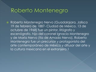 

Roberto Montenegro Nervo (Guadalajara, Jalisco
19 de febrero de 1887- Ciudad de México, 13 de
octubre de 1968) fue un pintor, litógrafo y
escenógrafo, hijo del coronel Ignacio Montenegro
y de María Nervo (tía de Amado Nervo). Roberto
Montenegro fue un precursor y protagonista del
arte contemporáneo de México y difusor del arte y
la cultura mexicana en el extranjero.1

 