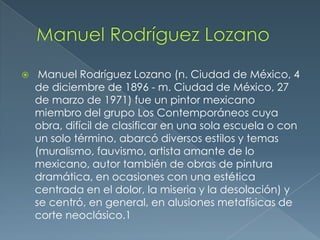 

Manuel Rodríguez Lozano (n. Ciudad de México, 4
de diciembre de 1896 - m. Ciudad de México, 27
de marzo de 1971) fue un pintor mexicano
miembro del grupo Los Contemporáneos cuya
obra, difícil de clasificar en una sola escuela o con
un solo término, abarcó diversos estilos y temas
(muralismo, fauvismo, artista amante de lo
mexicano, autor también de obras de pintura
dramática, en ocasiones con una estética
centrada en el dolor, la miseria y la desolación) y
se centró, en general, en alusiones metafísicas de
corte neoclásico.1

 
