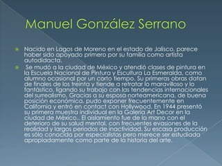 Nacido en Lagos de Moreno en el estado de Jalisco, parece
haber sido apoyado primero por su familia como artista
autodidacta.
 Se mudó a la ciudad de México y atendió clases de pintura en
la Escuela Nacional de Pintura y Escultura La Esmeralda, como
alumno ocasional por un corto tiempo. Su primeras obras datan
de finales de los treinta y tiende a retratar lo maravilloso y lo
fantástico, ligando su trabajo con las tendencias internacionales
del surrealismo. Gracias a su esposa norteamericana, de buena
posición económica, pudo exponer frecuentemente en
California y entró en contact con Hollywood. En 1944 presentó
su primera muestra individual en la Galería Art Decor en la
ciudad de México.. El aislamiento fue de la mano con el
deterioro de su salud mental, con frecuentes evasiones de la
realidad y largos periodos de inactividad. Su escasa producción
es sólo conocida por especialistas pero merece ser estudiada
apropiadamente como parte de la historia del arte.


 