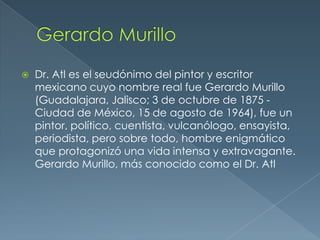 

Dr. Atl es el seudónimo del pintor y escritor
mexicano cuyo nombre real fue Gerardo Murillo
(Guadalajara, Jalisco; 3 de octubre de 1875 Ciudad de México, 15 de agosto de 1964), fue un
pintor, político, cuentista, vulcanólogo, ensayista,
periodista, pero sobre todo, hombre enigmático
que protagonizó una vida intensa y extravagante.
Gerardo Murillo, más conocido como el Dr. Atl

 