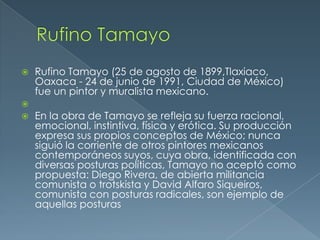 

Rufino Tamayo (25 de agosto de 1899,Tlaxiaco,
Oaxaca - 24 de junio de 1991, Ciudad de México)
fue un pintor y muralista mexicano.




En la obra de Tamayo se refleja su fuerza racional,
emocional, instintiva, física y erótica. Su producción
expresa sus propios conceptos de México; nunca
siguió la corriente de otros pintores mexicanos
contemporáneos suyos, cuya obra, identificada con
diversas posturas políticas, Tamayo no aceptó como
propuesta: Diego Rivera, de abierta militancia
comunista o trotskista y David Alfaro Siqueiros,
comunista con posturas radicales, son ejemplo de
aquellas posturas

 