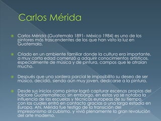 

Carlos Mérida (Guatemala 1891- México 1984) es uno de los
pintores más trascendentes de los que han visto la luz en
Guatemala.



Criado en un ambiente familiar donde la cultura era importante,
a muy corta edad comenzó a adquirir conocimientos artísticos,
especialmente de música y de pintura, campos que le atraían
mucho.



Después que una sordera parcial le imposibilito su deseo de ser
músico, decidió, siendo aún muy joven, dedicarse a la pintura.



Desde sus inicios como pintor logró capturar escenas propias del
folclore Guatemalteco; sin embargo, en estas ya se notaba la
influencia de las escuelas y técnicas europeas de su tiempo,
con las cuales entró en contacto gracias a una larga estadía en
Europa. Ahí, Mérida fue testigo de la transición del
impresionismo al cubismo, y vivió plenamente la gran revolución
del arte moderno.

 