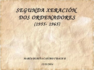 SEGUNDA XERACIÓN 
DOS ORDENADORES 
(1955­1965) 
MARÍA OUBIÑA CASTRO 1ºBACH B 
12/11/2014 
 
