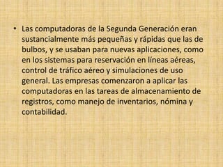 • Las computadoras de la Segunda Generación eran
  sustancialmente más pequeñas y rápidas que las de
  bulbos, y se usaban para nuevas aplicaciones, como
  en los sistemas para reservación en líneas aéreas,
  control de tráfico aéreo y simulaciones de uso
  general. Las empresas comenzaron a aplicar las
  computadoras en las tareas de almacenamiento de
  registros, como manejo de inventarios, nómina y
  contabilidad.
 