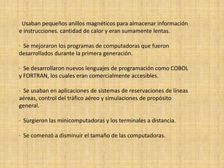 Usaban pequeños anillos magnéticos para almacenar información
e instrucciones. cantidad de calor y eran sumamente lentas.

· Se mejoraron los programas de computadoras que fueron
desarrollados durante la primera generación.

· Se desarrollaron nuevos lenguajes de programación como COBOL
y FORTRAN, los cuales eran comercialmente accesibles.

· Se usaban en aplicaciones de sistemas de reservaciones de líneas
aéreas, control del tráfico aéreo y simulaciones de propósito
general.

· Surgieron las minicomputadoras y los terminales a distancia.

· Se comenzó a disminuir el tamaño de las computadoras.
 